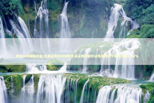 券商并购预期升温-东吴证券筹划收购东海证券控制权证券保险ETF易方达涨1.04%