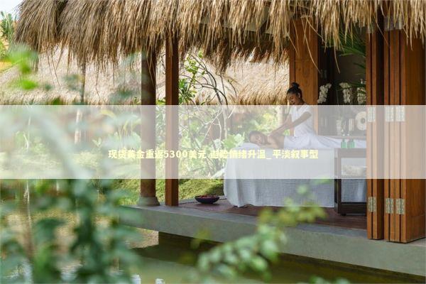 现货黄金重返5300美元 避险情绪升温_平淡叙事型
