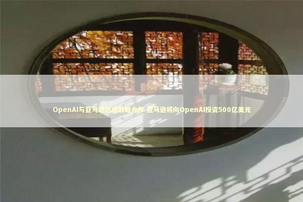 OpenAI与亚马逊达成战略合作 亚马逊将向OpenAI投资500亿美元