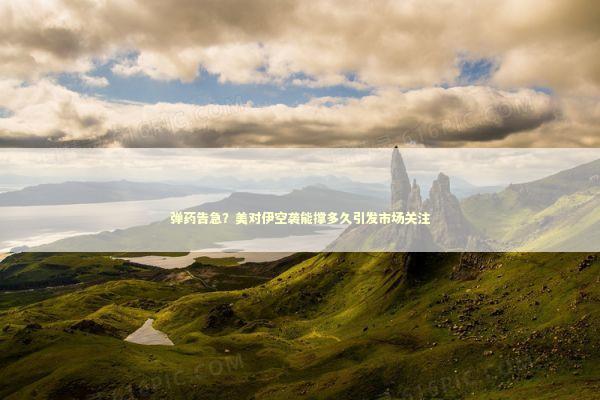 弹药告急？美对伊空袭能撑多久引发市场关注