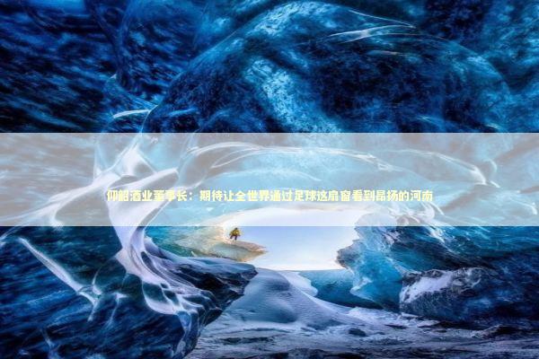 仰韶酒业董事长：期待让全世界通过足球这扇窗看到昂扬的河南