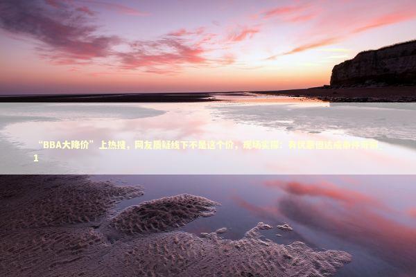 “BBA大降价”上热搜，网友质疑线下不是这个价，现场实探：有优惠但达成条件苛刻_1