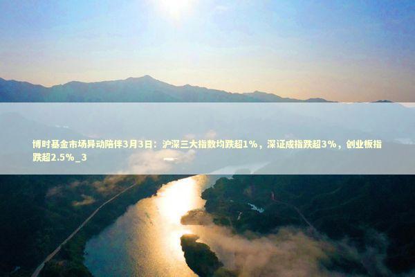 博时基金市场异动陪伴3月3日：沪深三大指数均跌超1%，深证成指跌超3%，创业板指跌超2.5%_3