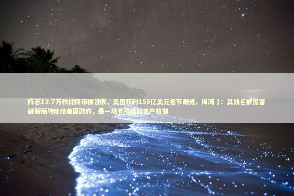 陈志12.7万枚比特币被没收，美国获利150亿美元细节曝光，周鸿祎：其钱包被黑客破解后转移给美国政府，是一场有预谋的资产收割
