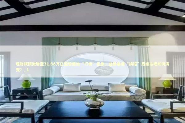 理财规模微增至31.66万亿监管整治“打榜”乱象，业绩基准“换锚”后续市场如何演变？_1