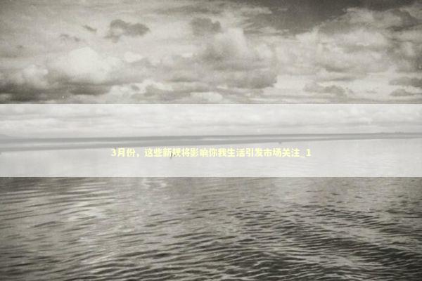 3月份，这些新规将影响你我生活引发市场关注_1