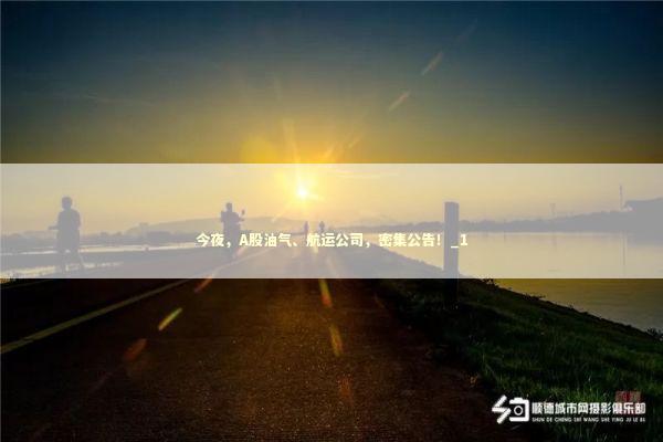 今夜，A股油气、航运公司，密集公告！_1