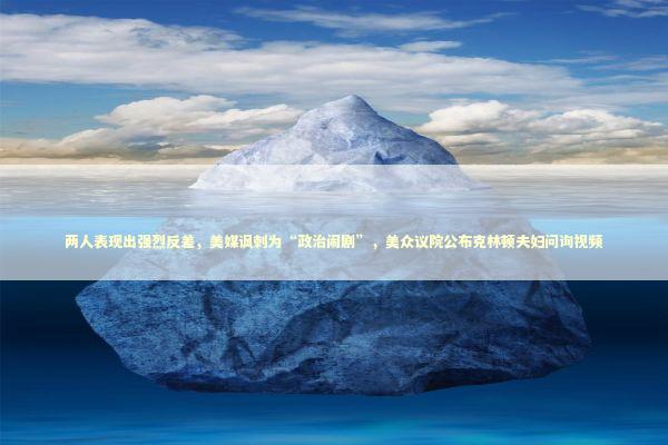 两人表现出强烈反差，美媒讽刺为“政治闹剧”，美众议院公布克林顿夫妇问询视频